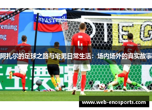 阿扎尔的足球之路与宅男日常生活：场内场外的真实故事