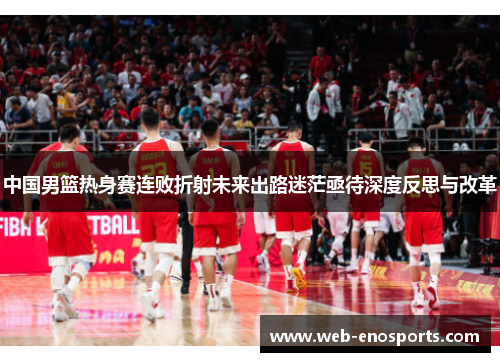 中国男篮热身赛连败折射未来出路迷茫亟待深度反思与改革