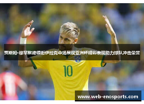 贾斯姆·穆罕默德领衔伊拉克中场展现亚洲杯精彩表现助力球队冲击荣誉