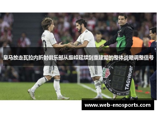 皇马放走瓦拉内折射俱乐部从巅峰延续到重建期的整体战略调整信号 皇马放走瓦拉内折射俱乐部从巅峰延续到重建期的整体战略调整信号